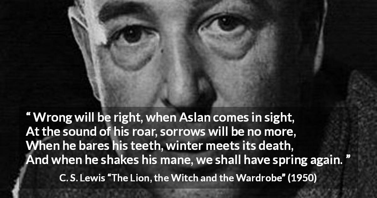 C. S. Lewis quote from The Lion, the Witch and the Wardrobe - Wrong will be right, when Aslan comes in sight,
At the sound of his roar, sorrows will be no more,
When he bares his teeth, winter meets its death,
And when he shakes his mane, we shall have spring again.