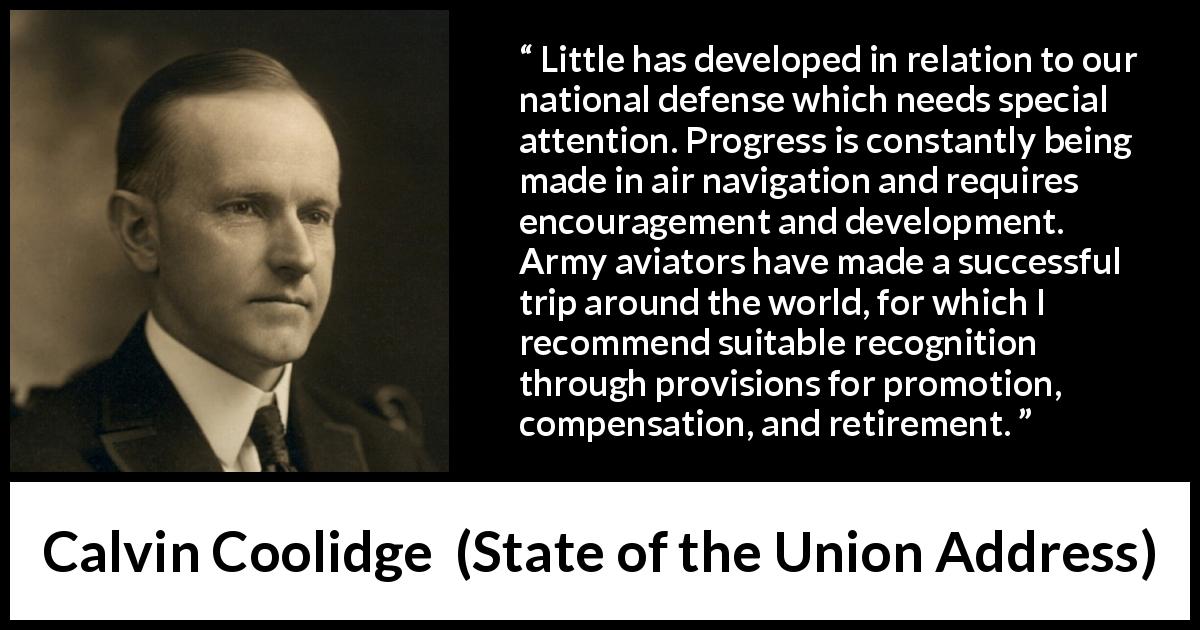 Calvin Coolidge quote about army from State of the Union Address - Little has developed in relation to our national defense which needs special attention. Progress is constantly being made in air navigation and requires encouragement and development. Army aviators have made a successful trip around the world, for which I recommend suitable recognition through provisions for promotion, compensation, and retirement.