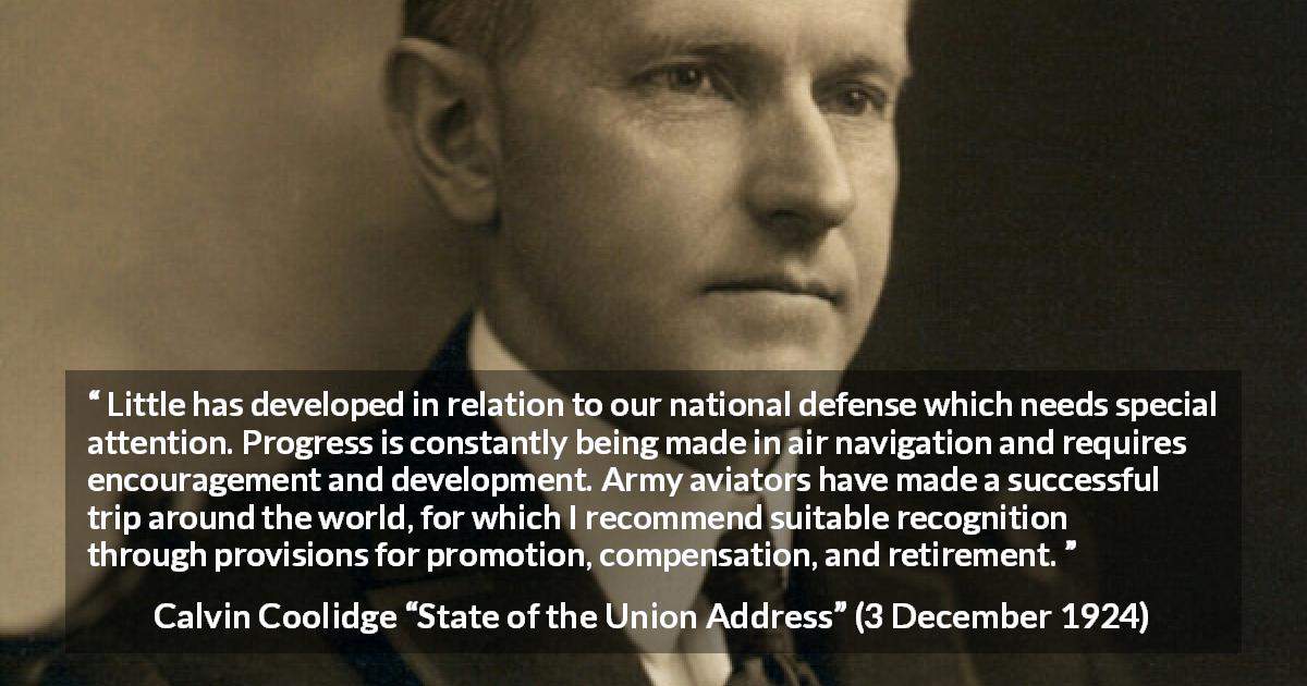 Calvin Coolidge quote about army from State of the Union Address - Little has developed in relation to our national defense which needs special attention. Progress is constantly being made in air navigation and requires encouragement and development. Army aviators have made a successful trip around the world, for which I recommend suitable recognition through provisions for promotion, compensation, and retirement.