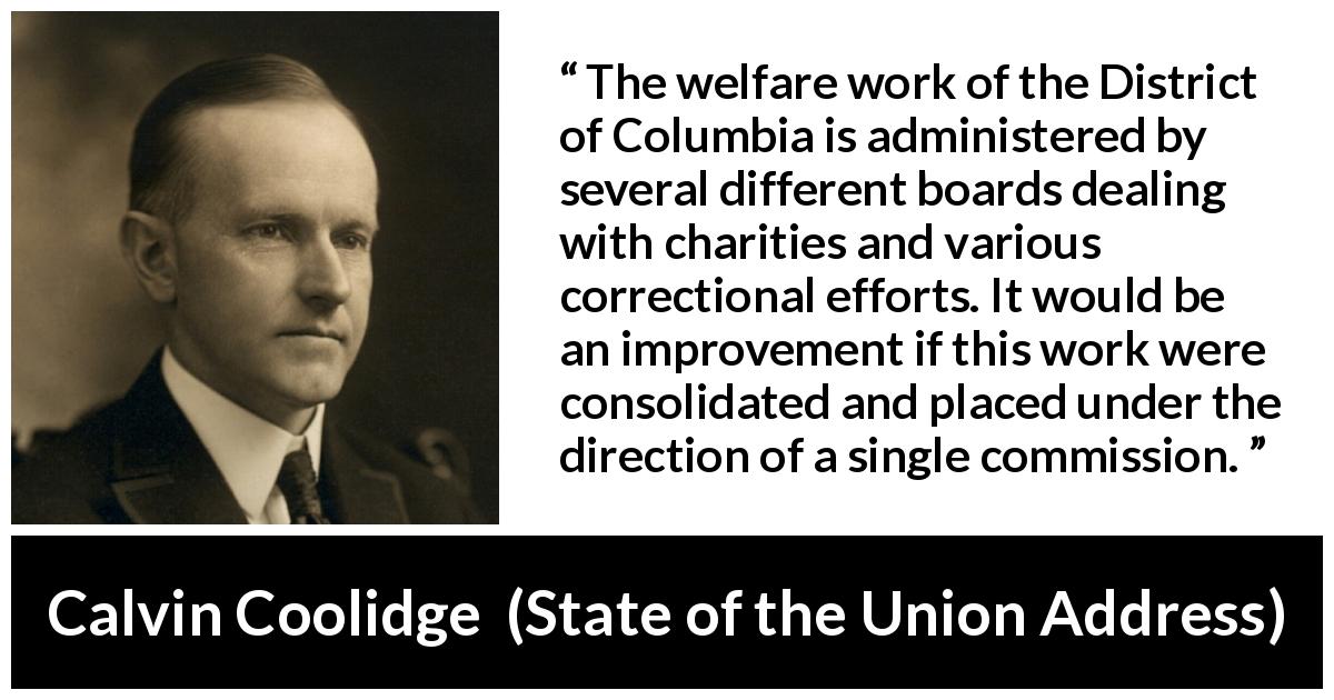 Calvin Coolidge quote about charity from State of the Union Address - The welfare work of the District of Columbia is administered by several different boards dealing with charities and various correctional efforts. It would be an improvement if this work were consolidated and placed under the direction of a single commission.