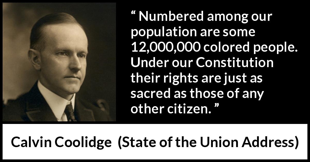 Calvin Coolidge quote about equality from State of the Union Address - Numbered among our population are some 12,000,000 colored people. Under our Constitution their rights are just as sacred as those of any other citizen.