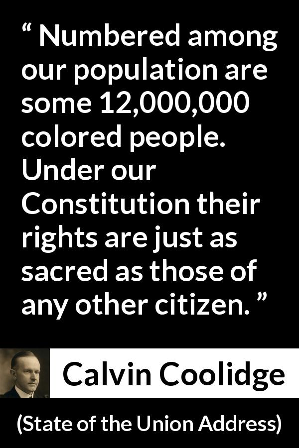 Calvin Coolidge quote about equality from State of the Union Address - Numbered among our population are some 12,000,000 colored people. Under our Constitution their rights are just as sacred as those of any other citizen.