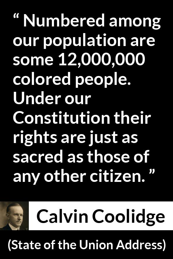 Calvin Coolidge quote about equality from State of the Union Address - Numbered among our population are some 12,000,000 colored people. Under our Constitution their rights are just as sacred as those of any other citizen.