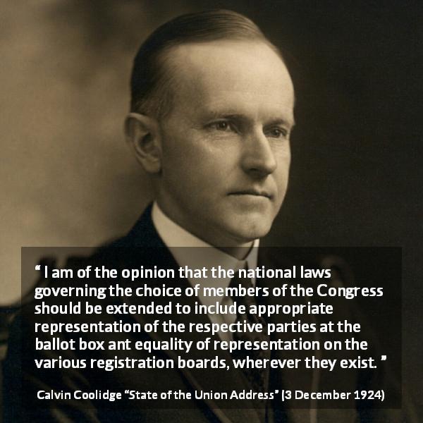 Calvin Coolidge quote about equality from State of the Union Address - I am of the opinion that the national laws governing the choice of members of the Congress should be extended to include appropriate representation of the respective parties at the ballot box ant equality of representation on the various registration boards, wherever they exist.