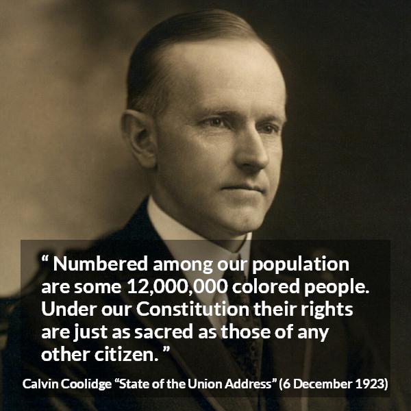 Calvin Coolidge quote about equality from State of the Union Address - Numbered among our population are some 12,000,000 colored people. Under our Constitution their rights are just as sacred as those of any other citizen.