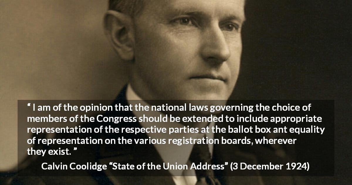 Calvin Coolidge quote about equality from State of the Union Address - I am of the opinion that the national laws governing the choice of members of the Congress should be extended to include appropriate representation of the respective parties at the ballot box ant equality of representation on the various registration boards, wherever they exist.