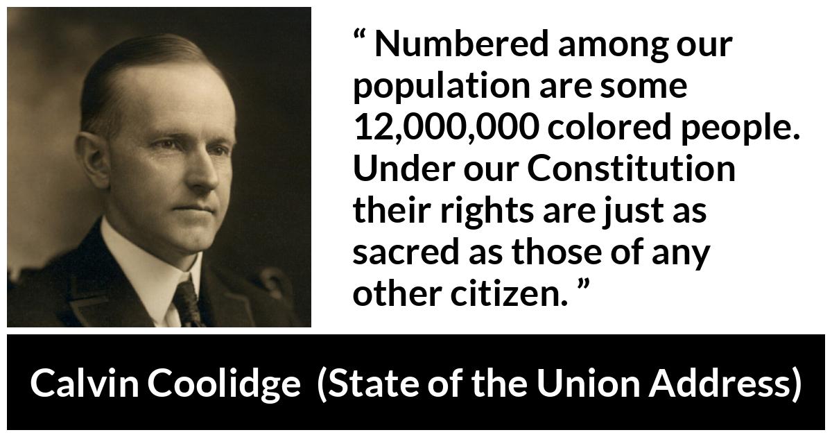 Calvin Coolidge quote about equality from State of the Union Address - Numbered among our population are some 12,000,000 colored people. Under our Constitution their rights are just as sacred as those of any other citizen.