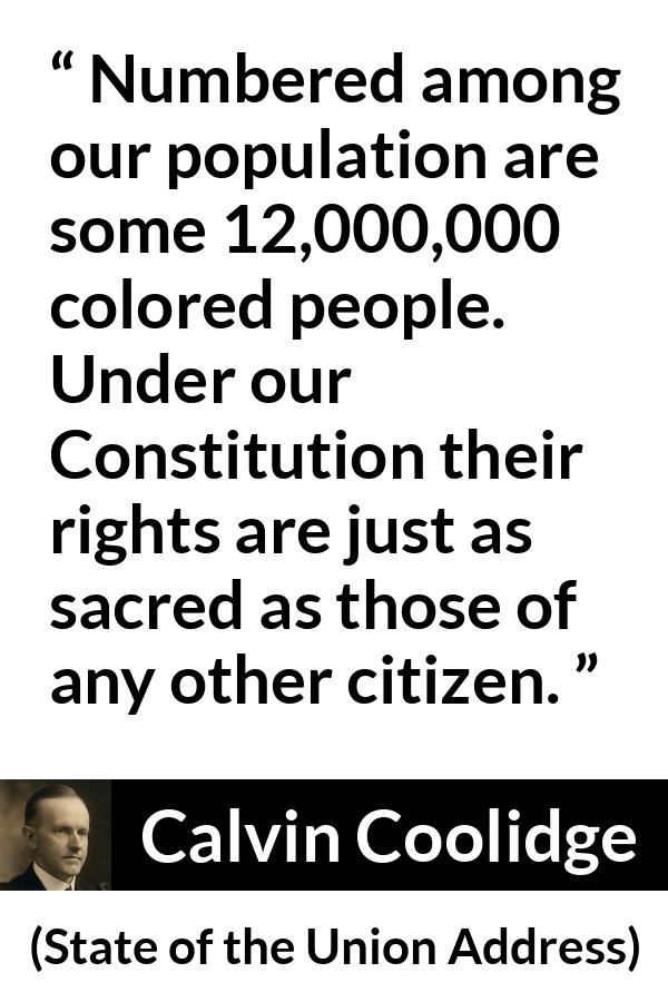 Calvin Coolidge quote about equality from State of the Union Address - Numbered among our population are some 12,000,000 colored people. Under our Constitution their rights are just as sacred as those of any other citizen.