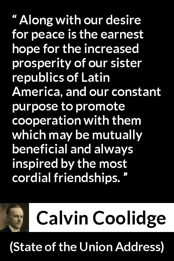 Calvin Coolidge quote about friendship from State of the Union Address - Along with our desire for peace is the earnest hope for the increased prosperity of our sister republics of Latin America, and our constant purpose to promote cooperation with them which may be mutually beneficial and always inspired by the most cordial friendships.