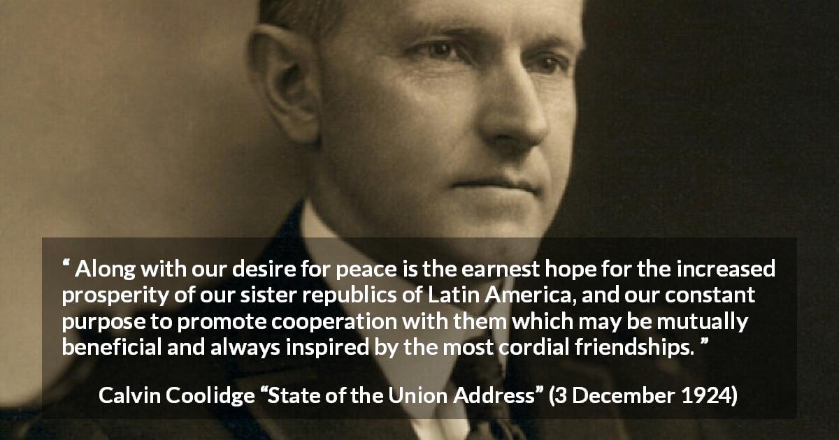 Calvin Coolidge quote about friendship from State of the Union Address - Along with our desire for peace is the earnest hope for the increased prosperity of our sister republics of Latin America, and our constant purpose to promote cooperation with them which may be mutually beneficial and always inspired by the most cordial friendships.