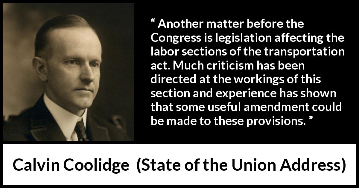 Calvin Coolidge quote about legislation from State of the Union Address - Another matter before the Congress is legislation affecting the labor sections of the transportation act. Much criticism has been directed at the workings of this section and experience has shown that some useful amendment could be made to these provisions.