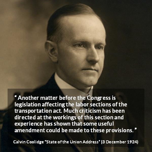 Calvin Coolidge quote about legislation from State of the Union Address - Another matter before the Congress is legislation affecting the labor sections of the transportation act. Much criticism has been directed at the workings of this section and experience has shown that some useful amendment could be made to these provisions.