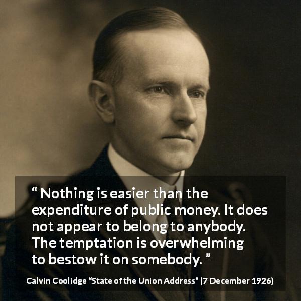 Calvin Coolidge quote about responsibility from State of the Union Address - Nothing is easier than the expenditure of public money. It does not appear to belong to anybody. The temptation is overwhelming to bestow it on somebody.
