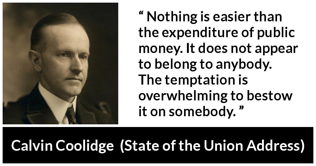 Calvin Coolidge quote about responsibility from State of the Union Address - Nothing is easier than the expenditure of public money. It does not appear to belong to anybody. The temptation is overwhelming to bestow it on somebody.