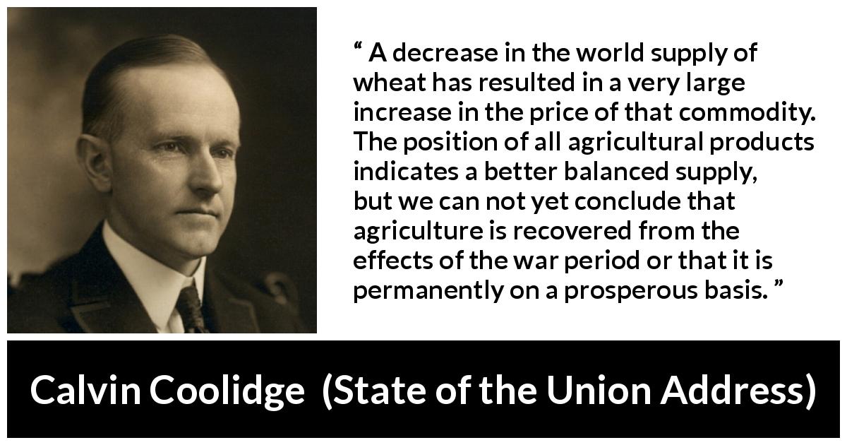 Calvin Coolidge quote about supply from State of the Union Address - A decrease in the world supply of wheat has resulted in a very large increase in the price of that commodity. The position of all agricultural products indicates a better balanced supply, but we can not yet conclude that agriculture is recovered from the effects of the war period or that it is permanently on a prosperous basis.