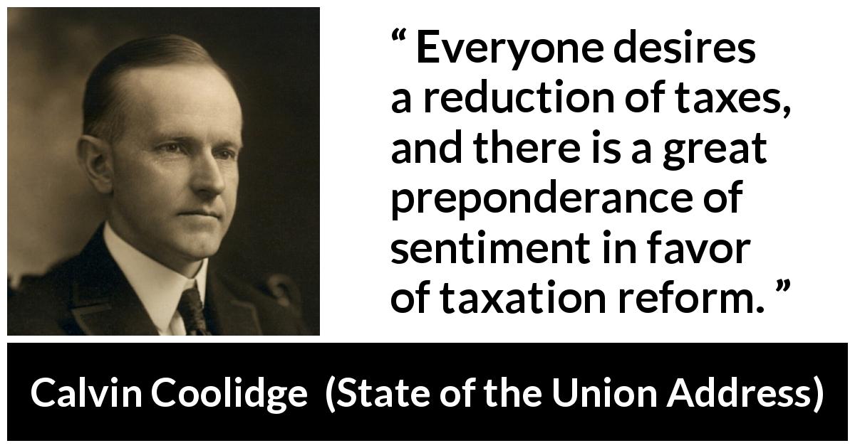 Calvin Coolidge quote about tax from State of the Union Address - Everyone desires a reduction of taxes, and there is a great preponderance of sentiment in favor of taxation reform.