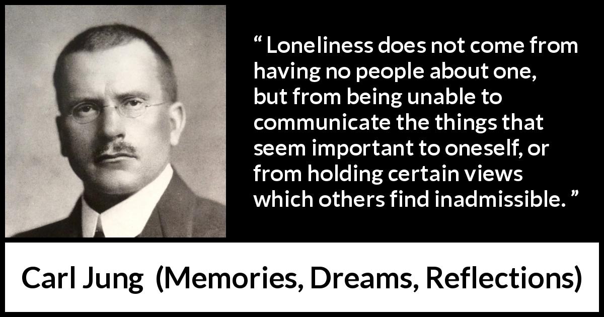 Carl Jung quote about communication from Memories, Dreams, Reflections - Loneliness does not come from having no people about one, but from being unable to communicate the things that seem important to oneself, or from holding certain views which others find inadmissible.
