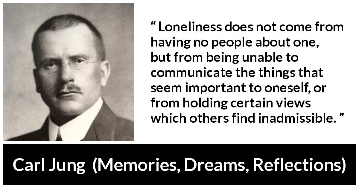 Carl Jung quote about communication from Memories, Dreams, Reflections - Loneliness does not come from having no people about one, but from being unable to communicate the things that seem important to oneself, or from holding certain views which others find inadmissible.