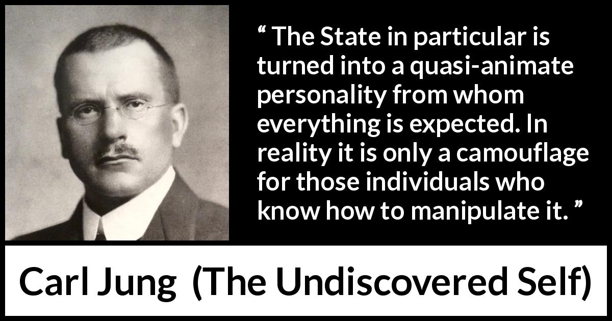 Carl Jung quote about individualism from The Undiscovered Self - The State in particular is turned into a quasi-animate personality from whom everything is expected. In reality it is only a camouflage for those individuals who know how to manipulate it.