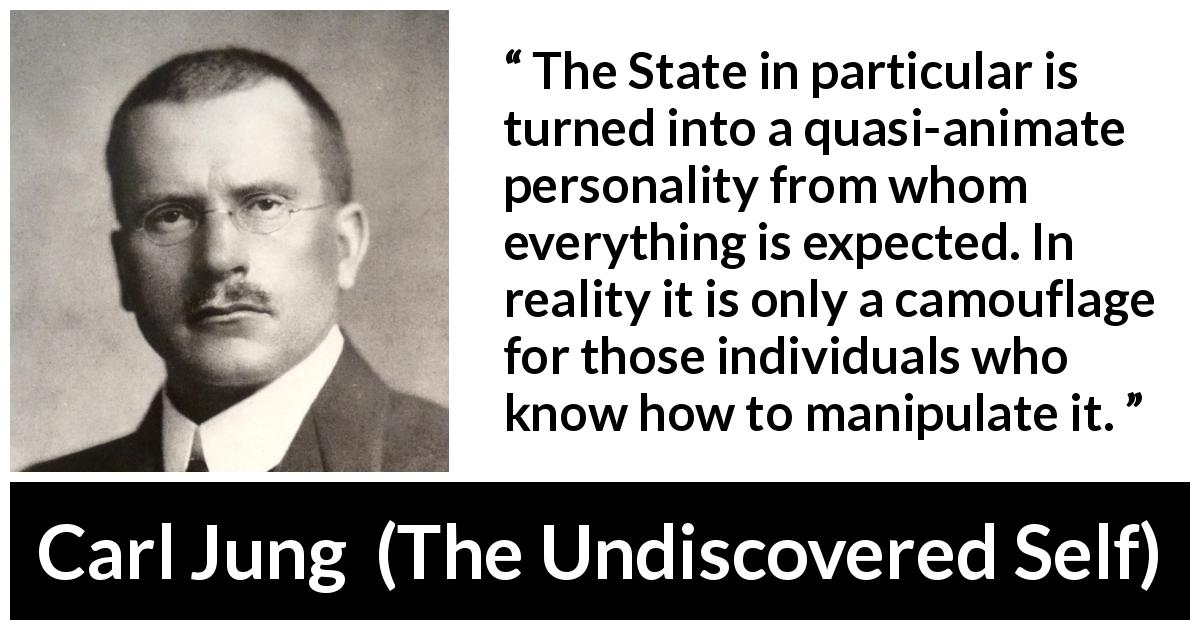 Carl Jung quote about individualism from The Undiscovered Self - The State in particular is turned into a quasi-animate personality from whom everything is expected. In reality it is only a camouflage for those individuals who know how to manipulate it.