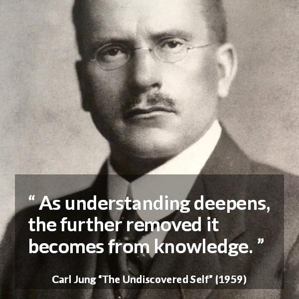 Carl Jung quote about knowledge from The Undiscovered Self - As understanding deepens, the further removed it becomes from knowledge.