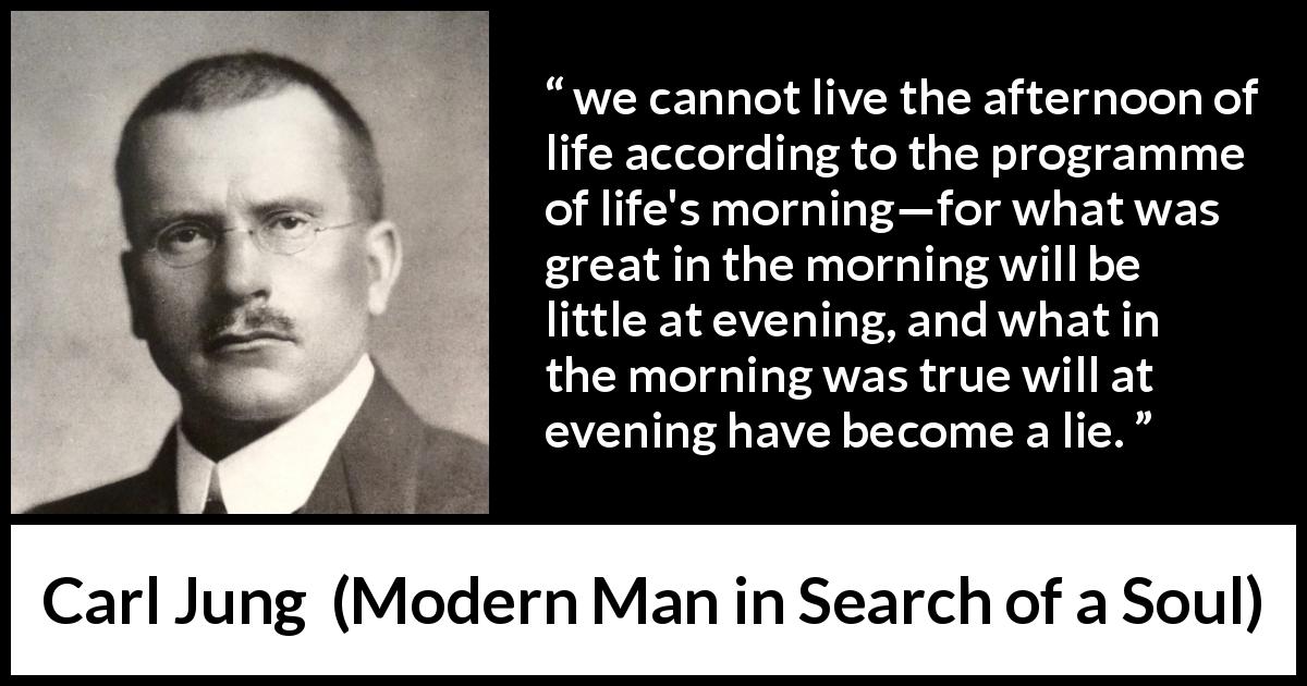 Carl Jung quote about life from Modern Man in Search of a Soul - we cannot live the afternoon of life according to the programme of life's morning—for what was great in the morning will be little at evening, and what in the morning was true will at evening have become a lie.
