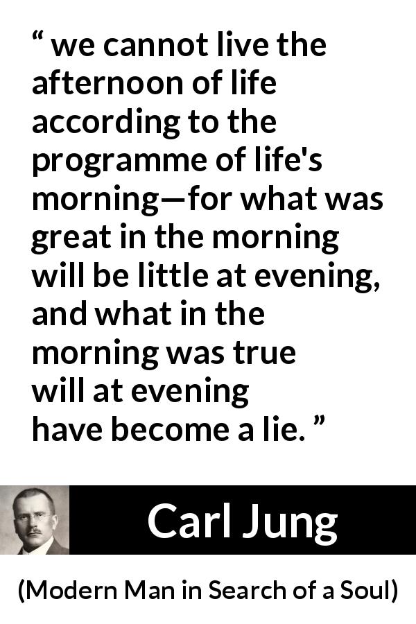 Carl Jung quote about life from Modern Man in Search of a Soul - we cannot live the afternoon of life according to the programme of life's morning—for what was great in the morning will be little at evening, and what in the morning was true will at evening have become a lie.