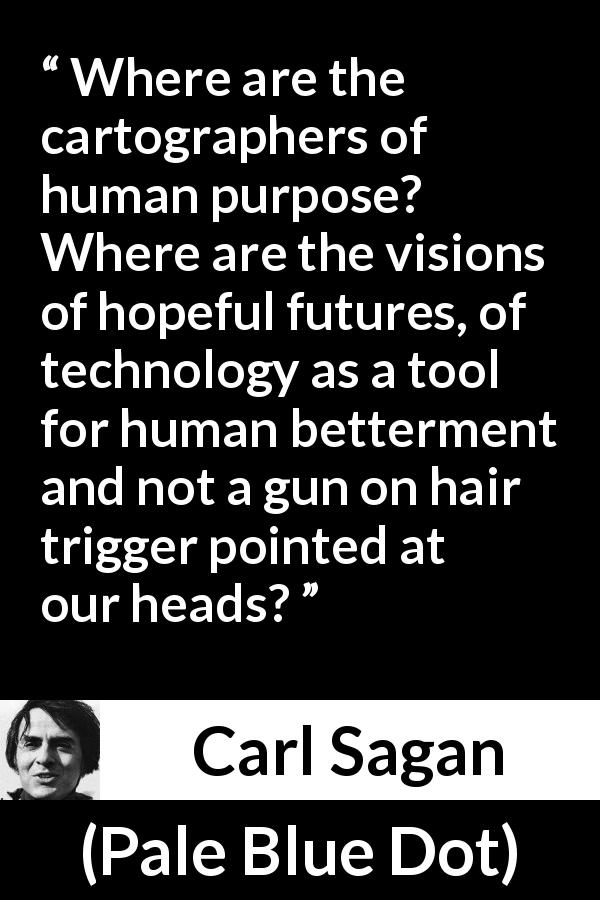 Carl Sagan quote about hope from Pale Blue Dot - Where are the cartographers of human purpose? Where are the visions of hopeful futures, of technology as a tool for human betterment and not a gun on hair trigger pointed at our heads?