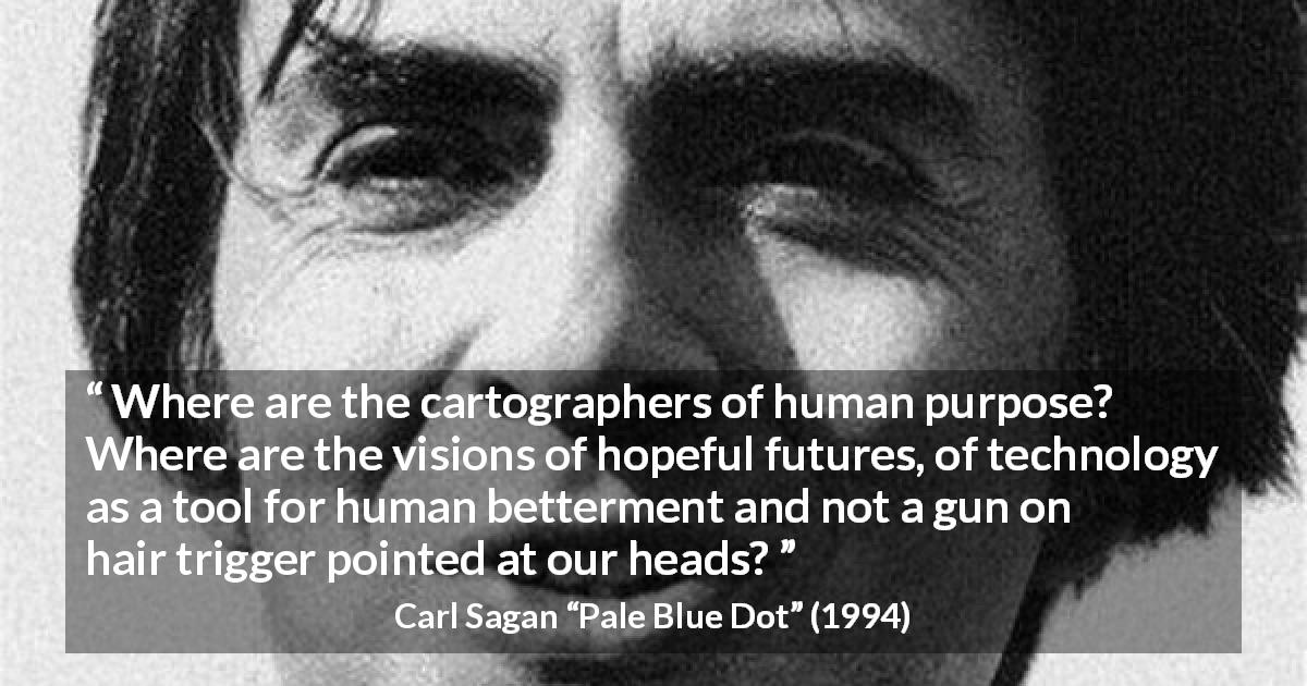 Carl Sagan quote about hope from Pale Blue Dot - Where are the cartographers of human purpose? Where are the visions of hopeful futures, of technology as a tool for human betterment and not a gun on hair trigger pointed at our heads?