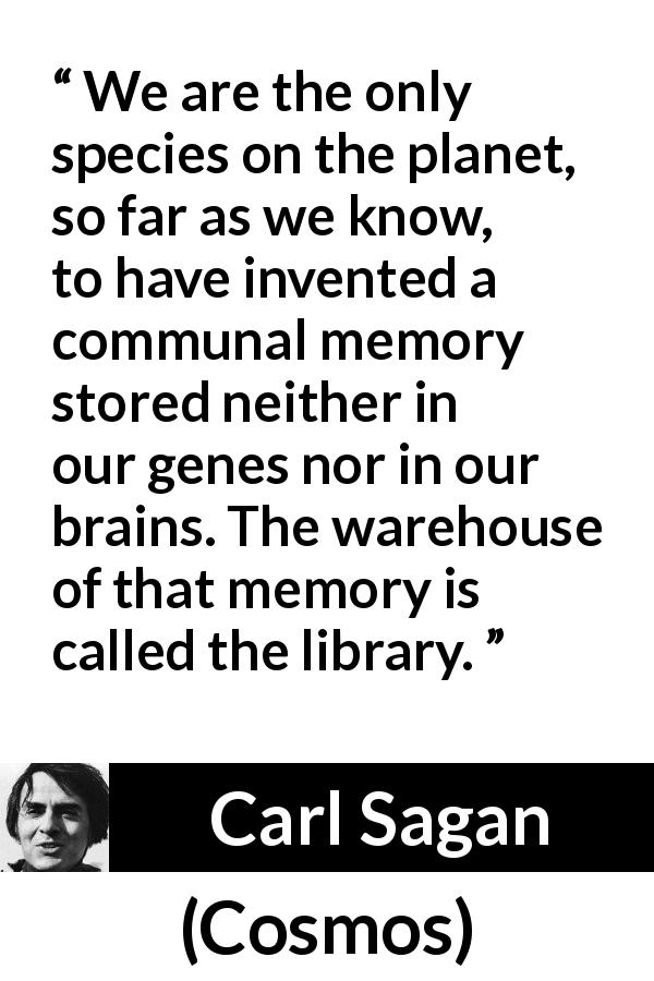 Carl Sagan quote about humanity from Cosmos - We are the only species on the planet, so far as we know, to have invented a communal memory stored neither in our genes nor in our brains. The warehouse of that memory is called the library.