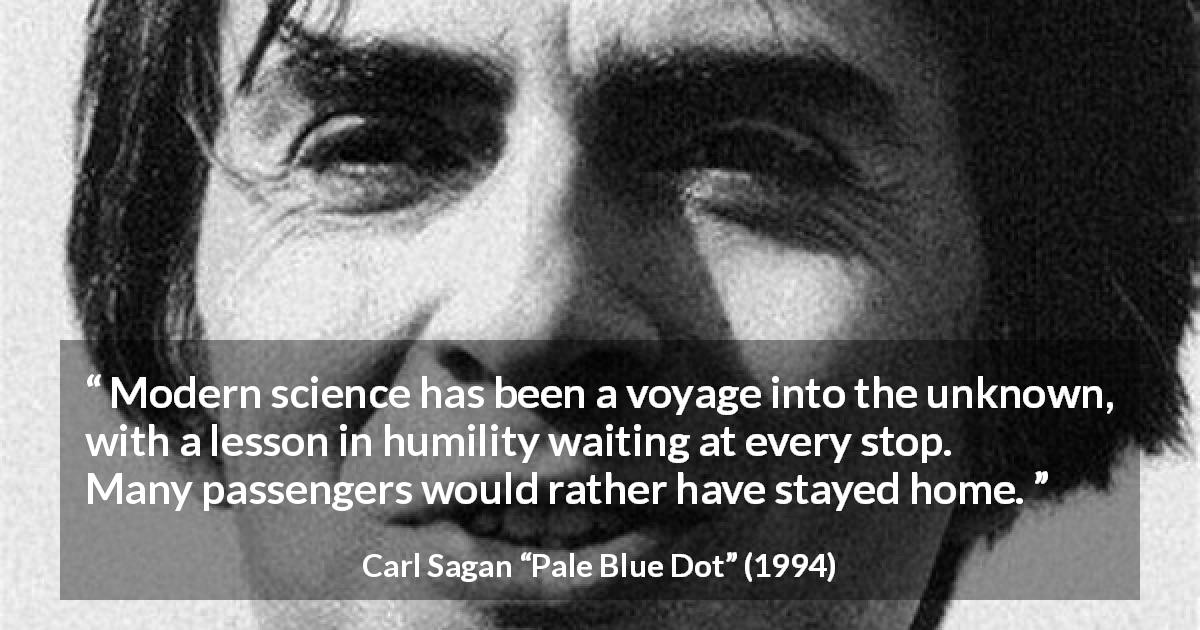 Carl Sagan quote about humility from Pale Blue Dot - Modern science has been a voyage into the unknown, with a lesson in humility waiting at every stop. Many passengers would rather have stayed home.