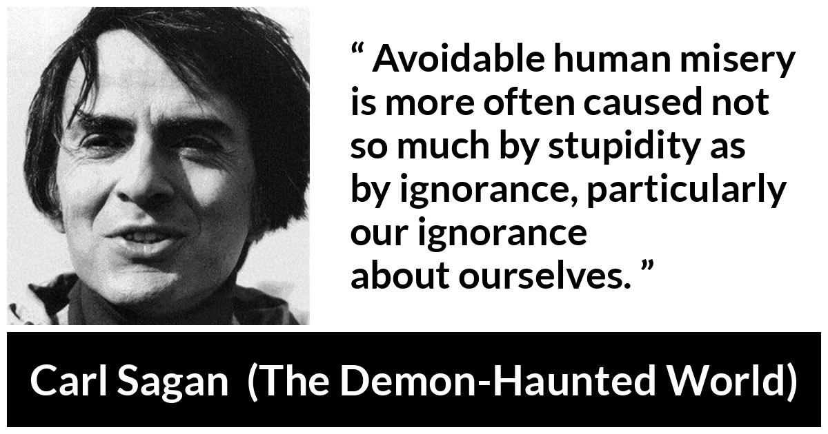 Carl Sagan about ignorance (“The Demon-Haunted World”, 1995) Carl Sagan about ignorance (“The Demon-Haunted World”, 1995) - Avoidable human misery is more often caused not so much by stupidity as by ignorance, particularly our ignorance about ourselves.
