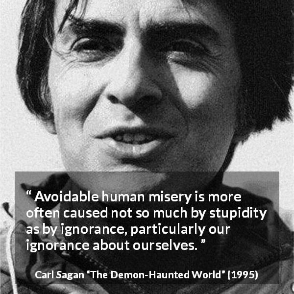 Carl Sagan quote about ignorance from The Demon-Haunted World - Avoidable human misery is more often caused not so much by stupidity as by ignorance, particularly our ignorance about ourselves.