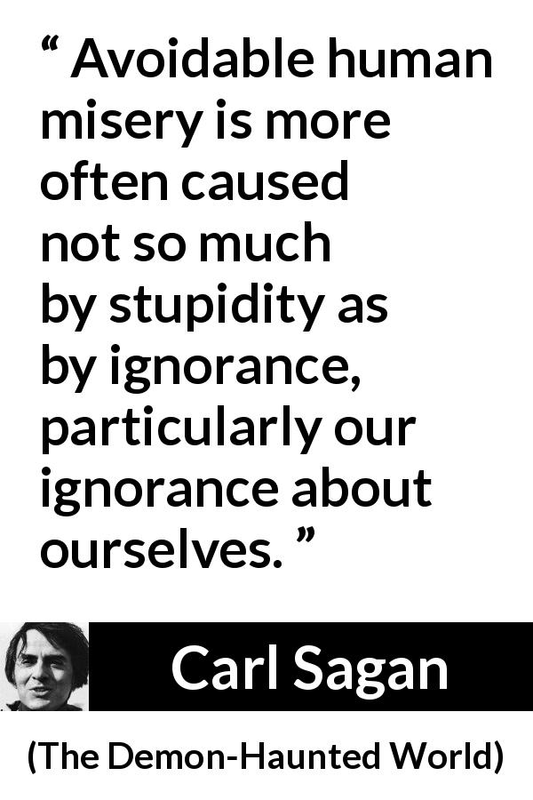 Carl Sagan quote about ignorance from The Demon-Haunted World - Avoidable human misery is more often caused not so much by stupidity as by ignorance, particularly our ignorance about ourselves.