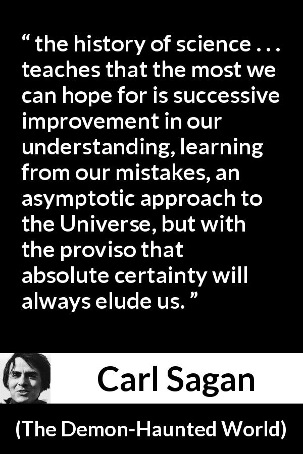 Carl Sagan quote about knowledge from The Demon-Haunted World - the history of science . . . teaches that the most we can hope for is successive improvement in our understanding, learning from our mistakes, an asymptotic approach to the Universe, but with the proviso that absolute certainty will always elude us.