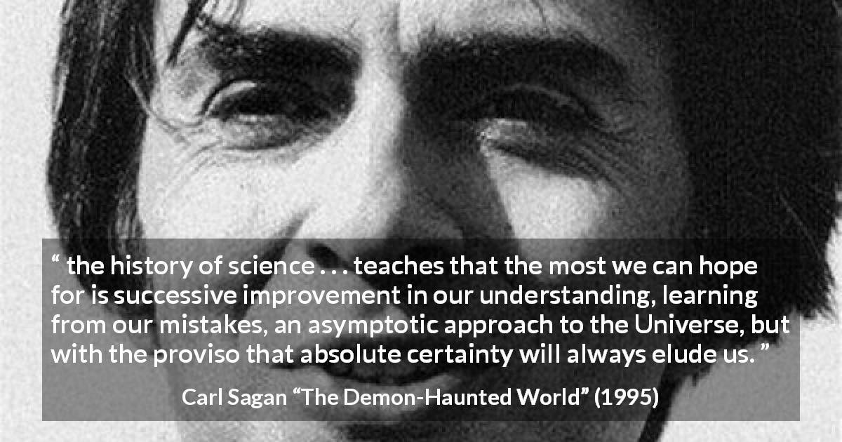 Carl Sagan quote about knowledge from The Demon-Haunted World - the history of science . . . teaches that the most we can hope for is successive improvement in our understanding, learning from our mistakes, an asymptotic approach to the Universe, but with the proviso that absolute certainty will always elude us.