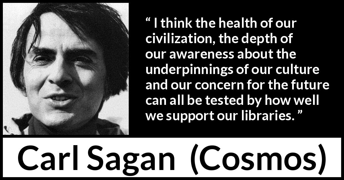 Carl Sagan quote about libraries from Cosmos - I think the health of our civilization, the depth of our awareness about the underpinnings of our culture and our concern for the future can all be tested by how well we support our libraries.