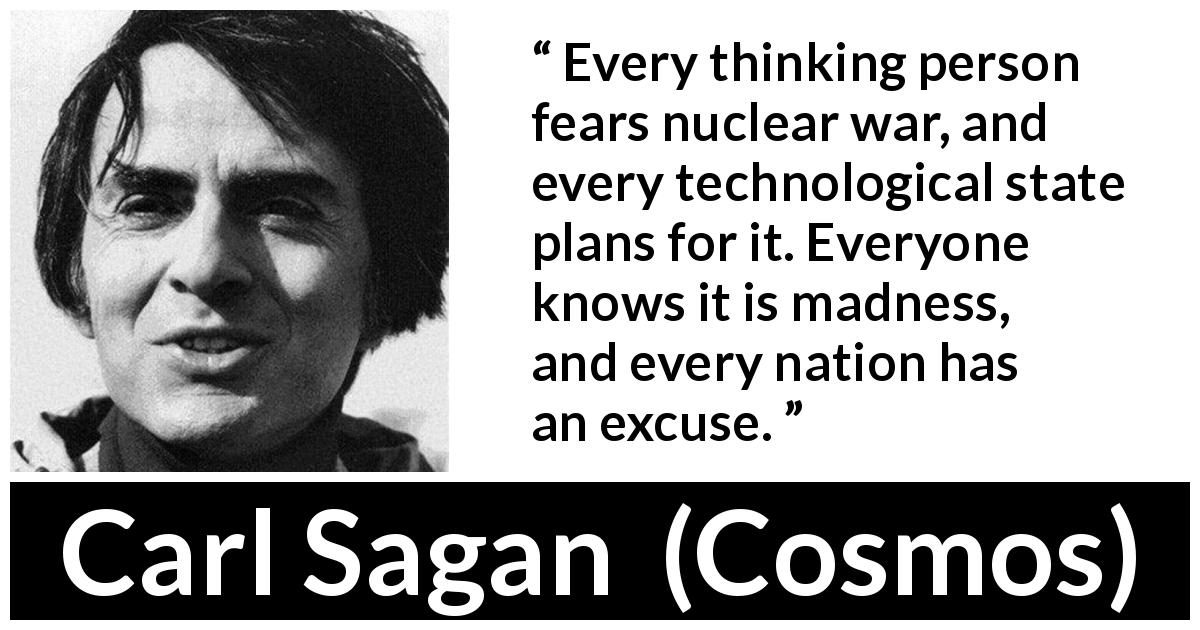 Carl Sagan quote about madness from Cosmos - Every thinking person fears nuclear war, and every technological state plans for it. Everyone knows it is madness, and every nation has an excuse.