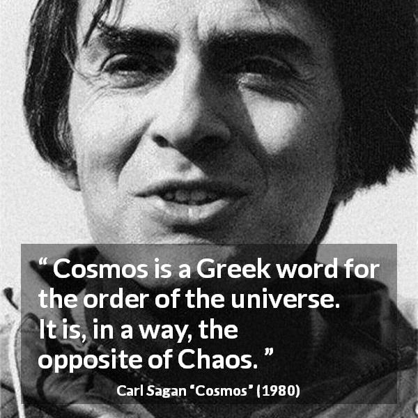 Carl Sagan quote about order from Cosmos - Cosmos is a Greek word for the order of the universe. It is, in a way, the opposite of Chaos.