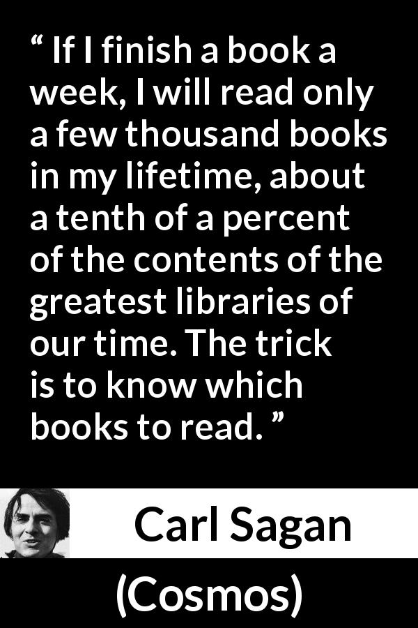 Carl Sagan quote about reading from Cosmos - If I finish a book a week, I will read only a few thousand books in my lifetime, about a tenth of a percent of the contents of the greatest libraries of our time. The trick is to know which books to read.