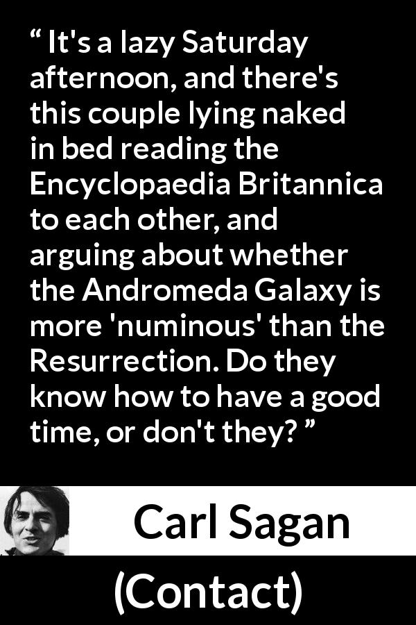 Carl Sagan quote about religion from Contact - It's a lazy Saturday afternoon, and there's this couple lying naked in bed reading the Encyclopaedia Britannica to each other, and arguing about whether the Andromeda Galaxy is more 'numinous' than the Resurrection. Do they know how to have a good time, or don't they?