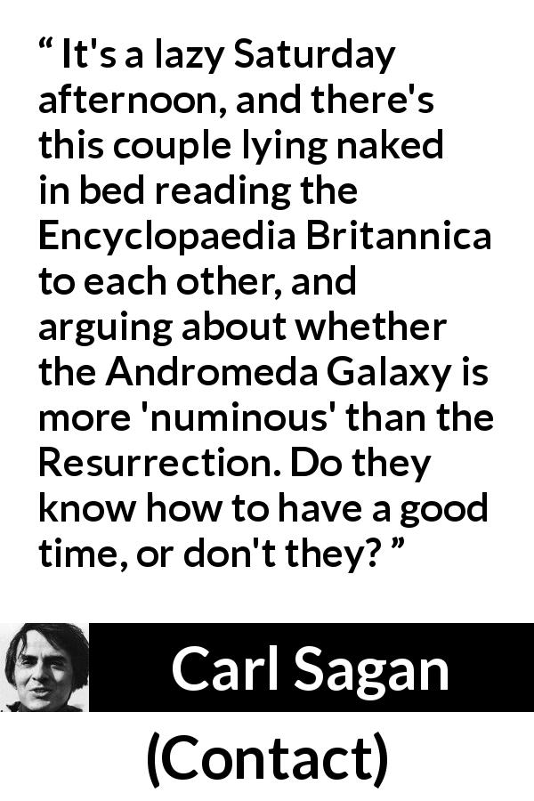 Carl Sagan quote about religion from Contact - It's a lazy Saturday afternoon, and there's this couple lying naked in bed reading the Encyclopaedia Britannica to each other, and arguing about whether the Andromeda Galaxy is more 'numinous' than the Resurrection. Do they know how to have a good time, or don't they?