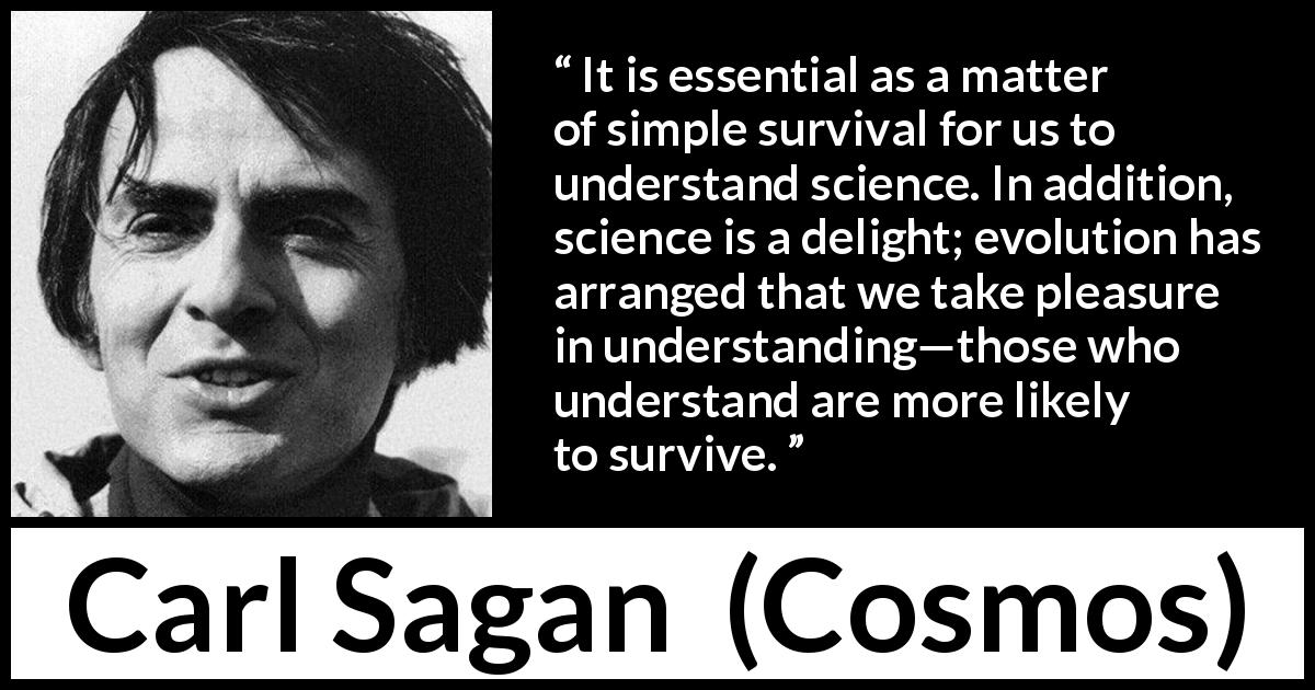 Carl Sagan quote about science from Cosmos - It is essential as a matter of simple survival for us to understand science. In addition, science is a delight; evolution has arranged that we take pleasure in understanding—those who understand are more likely to survive.