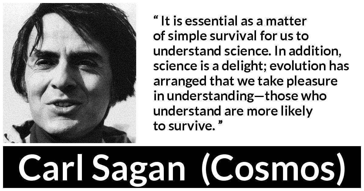 Carl Sagan quote about science from Cosmos - It is essential as a matter of simple survival for us to understand science. In addition, science is a delight; evolution has arranged that we take pleasure in understanding—those who understand are more likely to survive.