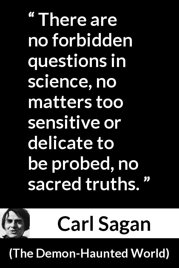 Carl Sagan quote about science from The Demon-Haunted World - There are no forbidden questions in science, no matters too sensitive or delicate to be probed, no sacred truths.