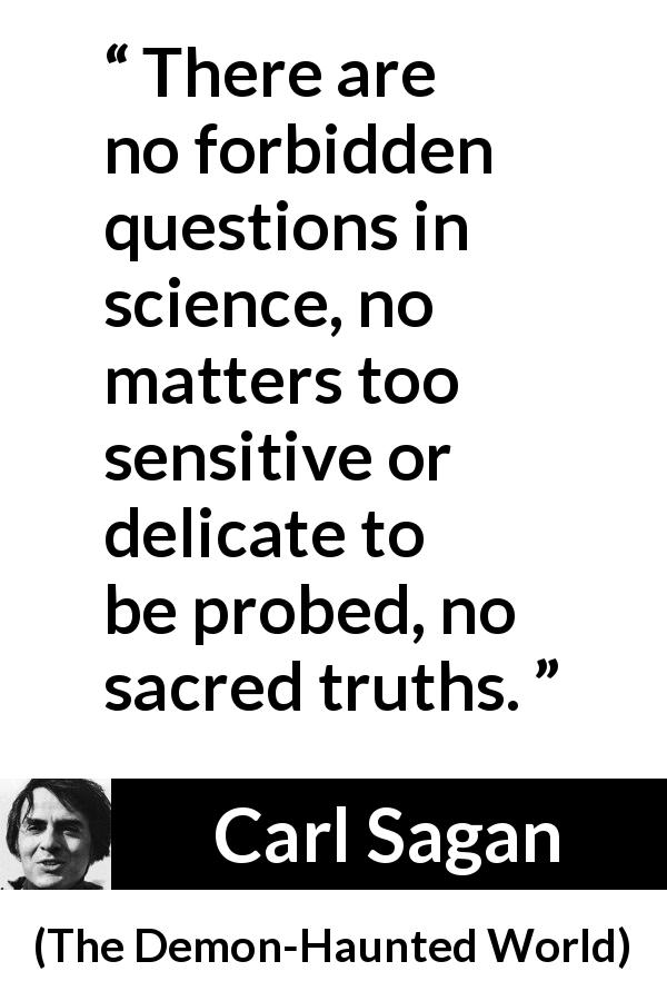 Carl Sagan quote about science from The Demon-Haunted World - There are no forbidden questions in science, no matters too sensitive or delicate to be probed, no sacred truths.