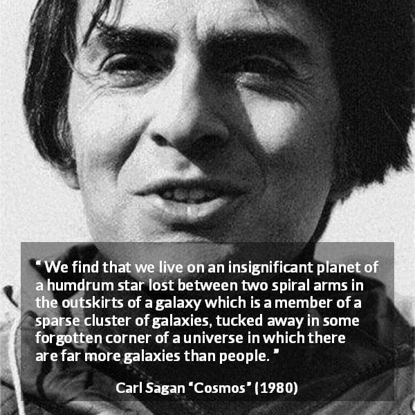 Carl Sagan quote about star from Cosmos - We find that we live on an insignificant planet of a humdrum star lost between two spiral arms in the outskirts of a galaxy which is a member of a sparse cluster of galaxies, tucked away in some forgotten corner of a universe in which there are far more galaxies than people.
