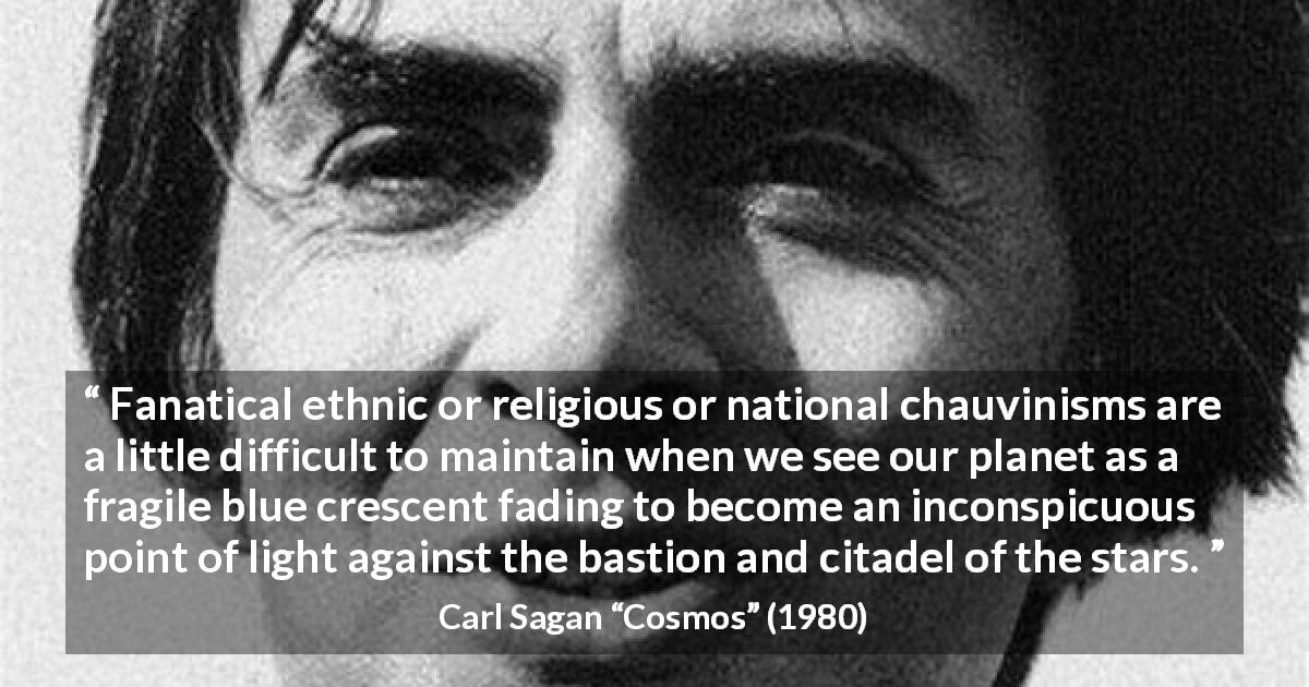 Carl Sagan quote about stars from Cosmos - Fanatical ethnic or religious or national chauvinisms are a little difficult to maintain when we see our planet as a fragile blue crescent fading to become an inconspicuous point of light against the bastion and citadel of the stars.