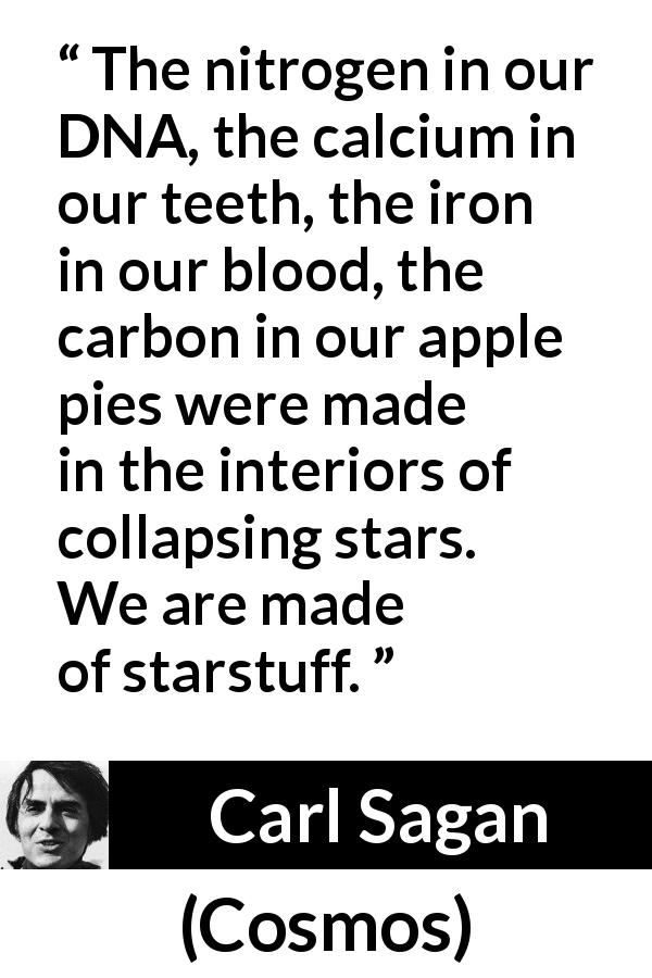Carl Sagan quote about stars from Cosmos - The nitrogen in our DNA, the calcium in our teeth, the iron in our blood, the carbon in our apple pies were made in the interiors of collapsing stars. We are made of starstuff.