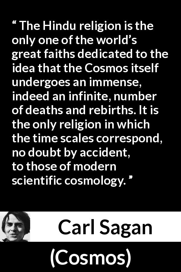 Carl Sagan quote about time from Cosmos - The Hindu religion is the only one of the world’s great faiths dedicated to the idea that the Cosmos itself undergoes an immense, indeed an infinite, number of deaths and rebirths. It is the only religion in which the time scales correspond, no doubt by accident, to those of modern scientific cosmology.